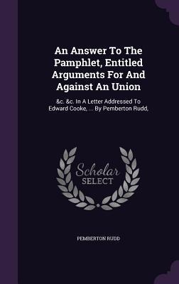 An Answer To The Pamphlet, Entitled Arguments For And Against An Union: &c. &c. In A Letter Addressed To Edward Cooke, ... By Pemberton Rudd,