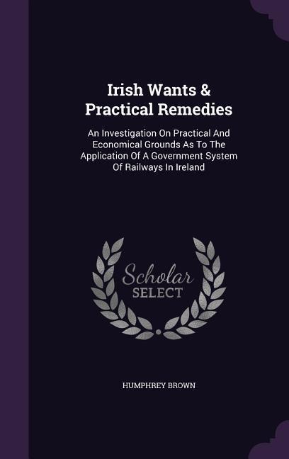 Irish Wants & Practical Remedies: An Investigation On Practical And Economical Grounds As To The Application Of A Government System Of Railways In Ireland