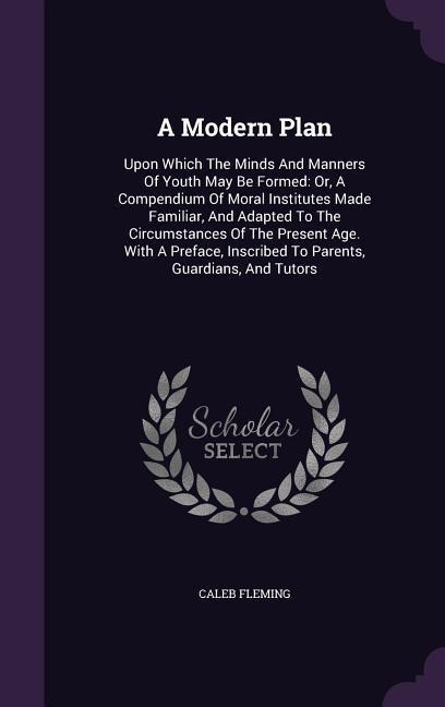A Modern Plan: Upon Which The Minds And Manners Of Youth May Be Formed: Or, A Compendium Of Moral Institutes Made Familiar, And Adapted To The Circumstances Of The Present Age. With A Preface, Inscribed To Parents, Guardians, And Tutors