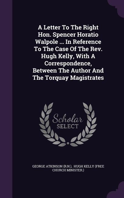 A Letter To The Right Hon. Spencer Horatio Walpole ... In Reference To The Case Of The Rev. Hugh Kelly, With A Correspondence, Between The Author And