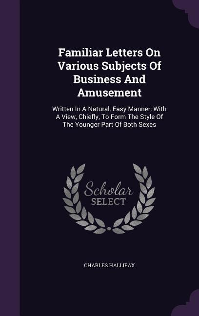 Familiar Letters On Various Subjects Of Business And Amusement: Written In A Natural, Easy Manner, With A View, Chiefly, To Form The Style Of The Younger Part Of Both Sexes