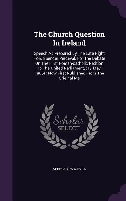The Church Question In Ireland: Speech As Prepared By The Late Right Hon. Spencer Perceval, For The Debate On The First Roman-catholic Petition To The