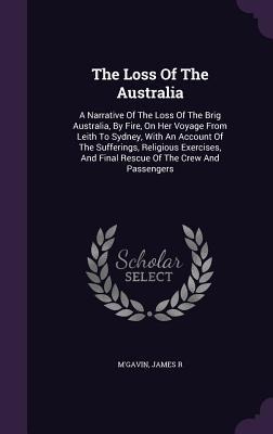 The Loss Of The Australia: A Narrative Of The Loss Of The Brig Australia, By Fire, On Her Voyage From Leith To Sydney, With An Account Of The Sufferings, Religious Exercises, And Final Rescue Of The Crew And Passengers