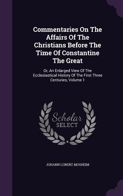 Commentaries On The Affairs Of The Christians Before The Time Of Constantine The Great: Or, An Enlarged View Of The Ecclesiastical History Of The First Three Centuries, Volume 1
