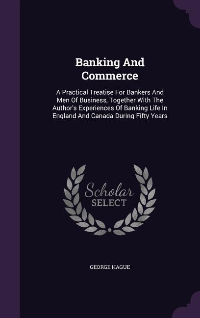 Banking And Commerce: A Practical Treatise For Bankers And Men Of Business, Together With The Authors Experiences Of Banking Life In England And Canada During Fifty Years