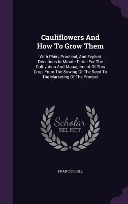 Cauliflowers And How To Grow Them: With Plain, Practical, And Explicit Directions In Minute Detail For The Cultivation And Management Of This Crop, From The Sowing Of The Seed To The Marketing Of The Product