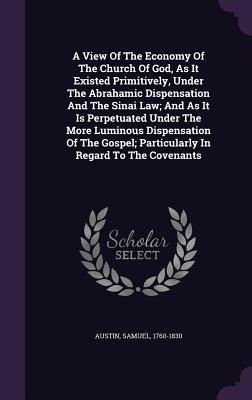 A View Of The Economy Of The Church Of God, As It Existed Primitively, Under The Abrahamic Dispensation And The Sinai Law; And As It Is Perpetuated Under The More Luminous Dispensation Of The Gospel; Particularly In Regard To The Covenants
