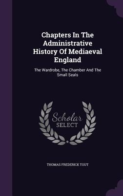 Chapters In The Administrative History Of Mediaeval England: The Wardrobe, The Chamber And The Small Seals
