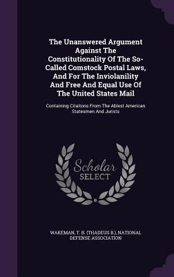The Unanswered Argument Against The Constitutionality Of The So- Called Comstock Postal Laws, And For The Inviolanility And Free And Equal Use Of The United States Mail: Containing Citaitons From The Ablest American Statesmen And Jurists