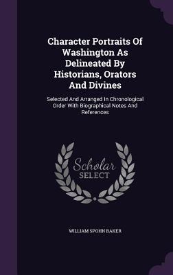 Character Portraits Of Washington As Delineated By Historians, Orators And Divines: Selected And Arranged In Chronological Order With Biographical Notes And References