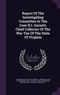 Report Of The Investigating Committee In The Case H.t. Garnett, Chief Collector Of The War Tax Of The State Of Virginia