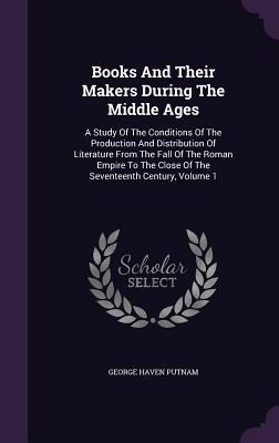Books And Their Makers During The Middle Ages: A Study Of The Conditions Of The Production And Distribution Of Literature From The Fall Of The Roman Empire To The Close Of The Seventeenth Century, Volume 1