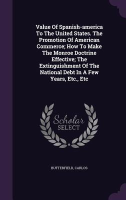 Value Of Spanish-america To The United States. The Promotion Of American Commerce; How To Make The Monroe Doctrine Effective; The Extinguishment Of The National Debt In A Few Years, Etc., Etc