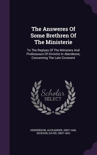 The Answeres Of Some Brethren Of The Ministerie: To The Replyes Of The Ministers And Professours Of Divinitie In Aberdeene, Concerning The Late Covenent