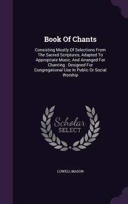 Book Of Chants: Consisting Mostly Of Selections From The Sacred Scriptures, Adapted To Approptiate Music, And Arranged For Chanting: Designed For Congregational Use In Public Or Social Worship
