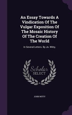 An Essay Towards A Vindication Of The Vulgar Exposition Of The Mosaic History Of The Creation Of The World: In Several Letters. By Jo. Witty,