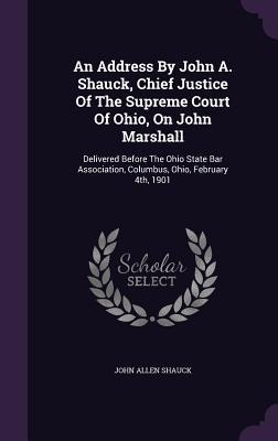 An Address By John A. Shauck, Chief Justice Of The Supreme Court Of Ohio, On John Marshall: Delivered Before The Ohio State Bar Association, Columbus, Ohio, February 4th, 1901