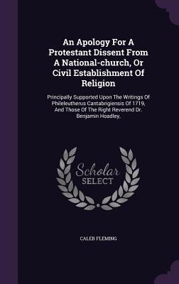 An Apology For A Protestant Dissent From A National-church, Or Civil Establishment Of Religion: Principally Supported Upon The Writings Of Phileleutherus Cantabrigiensis Of 1719, And Those Of The Right Reverend Dr. Benjamin Hoadley,