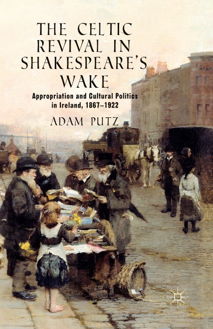 The Celtic Revival in Shakespeares Wake: Appropriation and Cultural Politics in Ireland, 1867-1922