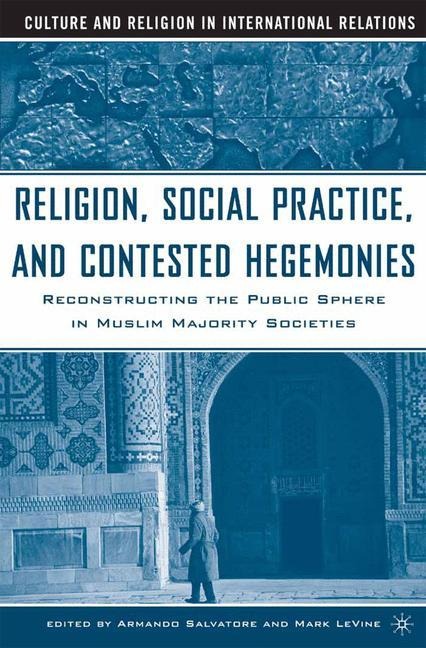 Religion, Social Practice, and Contested Hegemonies: Reconstructing the Public Sphere in Muslim Majority Societies