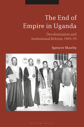 The End of Empire in Uganda Decolonization and Institutional Conflict, 1945-79