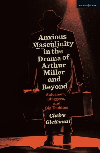 Anxious Masculinity in the Drama of Arthur Miller and Beyond Salesmen, Sluggers, and Big Daddies