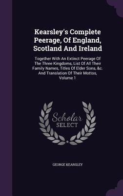 Kearsley's Complete Peerage, Of England, Scotland And Ireland: Together With An Extinct Peerage Of The Three Kingdoms, List Of All Their Family Names, Titles Of Elder Sons, &c. And Translation Of Their Mottos, Volume 1