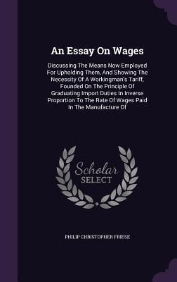An Essay On Wages: Discussing The Means Now Employed For Upholding Them, And Showing The Necessity Of A Workingman's Tariff, Founded On The Principle Of Graduating Import Duties In Inverse Proportion To The Rate Of Wages Paid In The Manufacture Of