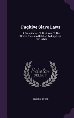 Fugitive Slave Laws: : A Compilation Of The Laws Of The United States In Relation To Fugitives From Labor