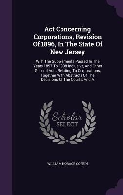 Act Concerning Corporations, Revision Of 1896, In The State Of New Jersey: With The Supplements Passed In The Years 1897 To 1908 Inclusive, And Other