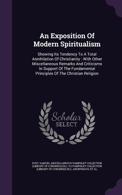 An Exposition Of Modern Spiritualism: Showing Its Tendency To A Total Annihilation Of Christianity: With Other Miscellaneous Remarks And Criticisms In Support Of The Fundamental Principles Of The Christian Religion