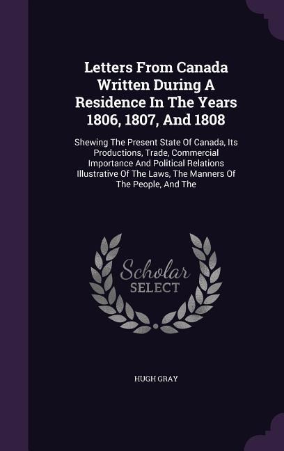 Letters From Canada Written During A Residence In The Years 1806, 1807, And 1808: Shewing The Present State Of Canada, Its Productions, Trade, Commercial Importance And Political Relations Illustrative Of The Laws, The Manners Of The People, And The