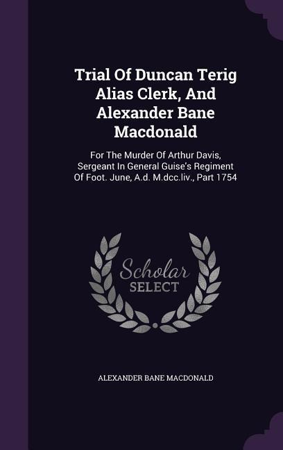 Trial Of Duncan Terig Alias Clerk, And Alexander Bane Macdonald: For The Murder Of Arthur Davis, Sergeant In General Guise's Regiment Of Foot. June, A.d. M.dcc.liv., Part 1754