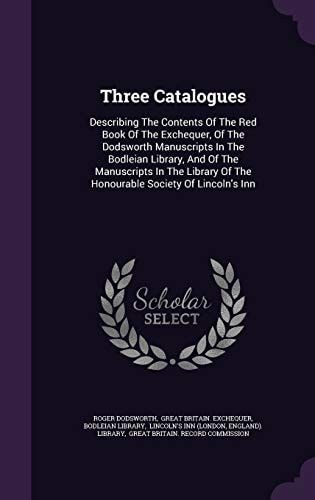 Three Catalogues Describing The Contents Of The Red Book Of The Exchequer, Of The Dodsworth Manuscripts In The Bodleian Library, And Of The Manuscripts In The Library Of The Honourable Society Of Lincoln's Inn