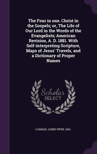 The Four in One. Christ in the Gospels; Or, The Life of Our Lord in the Words of the Evangelists; American Revision, A. D. 1881. With Self-interpreting Scripture, Maps of Jesus' Travels, and a Dictionary of Proper Names