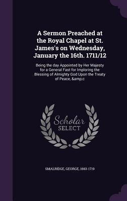 A Sermon Preached at the Royal Chapel at St. Jamess on Wednesday, January the 16th. 1711/12: Being the day Appointed by Her Majesty for a General Fast for Imploring the Blessing of Almighty God Upon the Treaty of Peace, &c