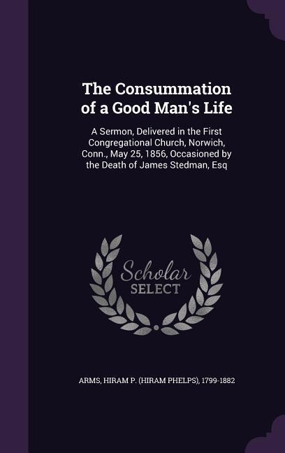 The Consummation of a Good Man's Life: A Sermon, Delivered in the First Congregational Church, Norwich, Conn., May 25, 1856, Occasioned by the Death o