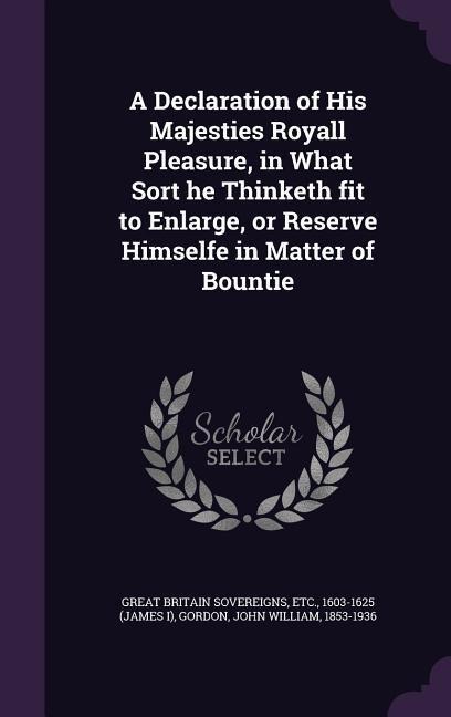 A Declaration of His Majesties Royall Pleasure, in What Sort he Thinketh fit to Enlarge, or Reserve Himselfe in Matter of Bountie
