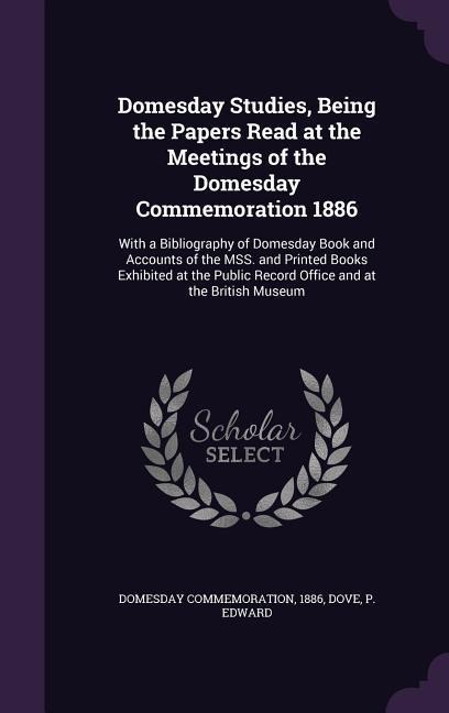 Domesday Studies, Being the Papers Read at the Meetings of the Domesday Commemoration 1886: With a Bibliography of Domesday Book and Accounts of the MSS. and Printed Books Exhibited at the Public Record Office and at the British Museum