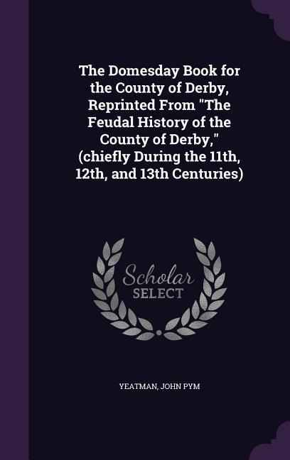 The Domesday Book for the County of Derby, Reprinted From The Feudal History of the County of Derby, (chiefly During the 11th, 12th, and 13th Centurie