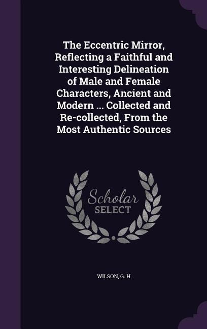 The Eccentric Mirror, Reflecting a Faithful and Interesting Delineation of Male and Female Characters, Ancient and Modern ... Collected and Re-collected, From the Most Authentic Sources
