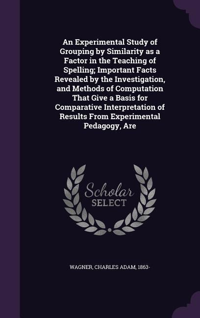 An Experimental Study of Grouping by Similarity as a Factor in the Teaching of Spelling; Important Facts Revealed by the Investigation, and Methods of Computation That Give a Basis for Comparative Interpretation of Results From Experimental Pedagogy, Are