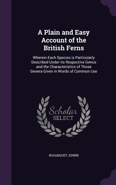 A Plain and Easy Account of the British Ferns: Wherein Each Species is Particularly Described Under its Respective Genus and the Characteristics of Those Genera Given in Words of Common Use