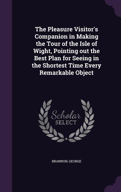 The Pleasure Visitor's Companion in Making the Tour of the Isle of Wight, Pointing out the Best Plan for Seeing in the Shortest Time Every Remarkable Object
