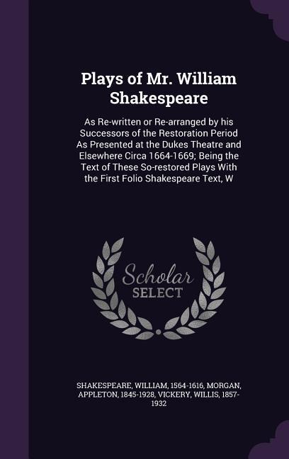 Plays of Mr. William Shakespeare: As Re-written or Re-arranged by his Successors of the Restoration Period As Presented at the Dukes Theatre and Elsewhere Circa 1664-1669; Being the Text of These So-restored Plays With the First Folio Shakespeare Text, W