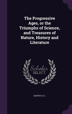 The Progressive Ages, or the Triumphs of Science, and Treasures of Nature, History and Literature