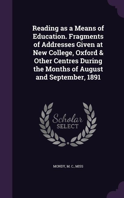 Reading as a Means of Education. Fragments of Addresses Given at New College, Oxford & Other Centres During the Months of August and September, 1891