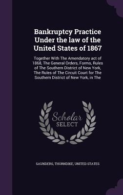 Bankruptcy Practice Under the law of the United States of 1867: Together With The Amendatory act of 1868, The General Orders, Forms, Rules of The Southern District of New York, The Rules of The Circuit Court for The Southern District of New York, in The