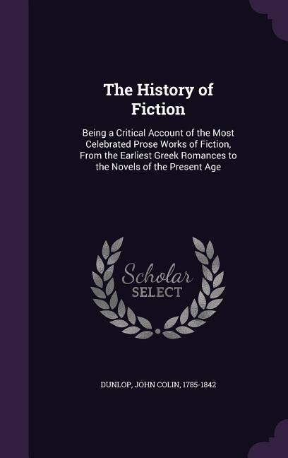 The History of Fiction: Being a Critical Account of the Most Celebrated Prose Works of Fiction, From the Earliest Greek Romances to the Novels of the Present Age