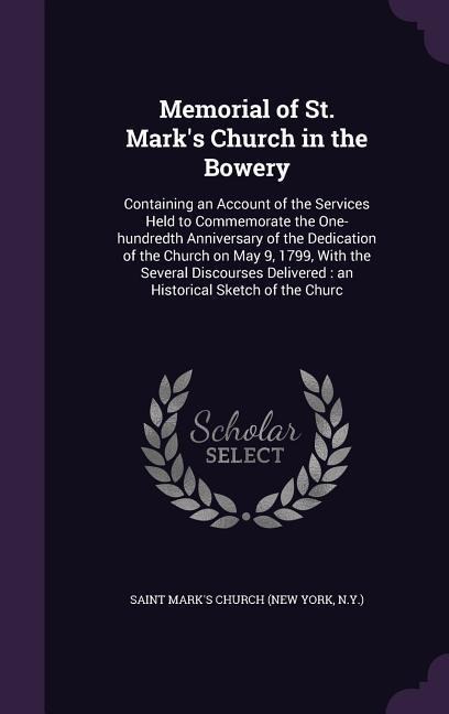 Memorial of St. Mark's Church in the Bowery: Containing an Account of the Services Held to Commemorate the One-hundredth Anniversary of the Dedication of the Church on May 9, 1799, With the Several Discourses Delivered: an Historical Sketch of the Churc